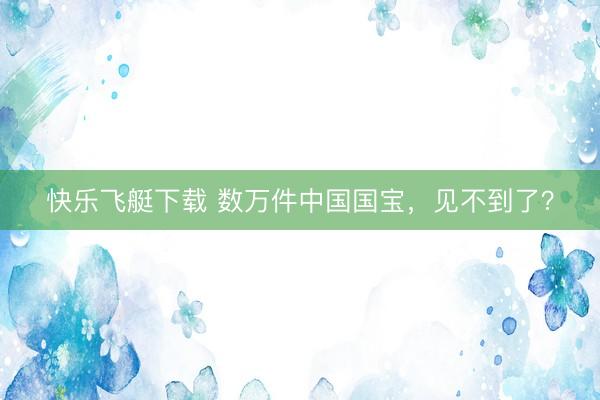 快乐飞艇下载 数万件中国国宝，见不到了？