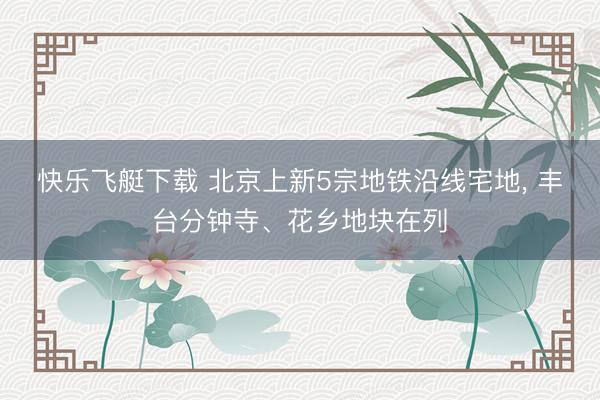 快乐飞艇下载 北京上新5宗地铁沿线宅地， 丰台分钟寺、花乡地块在列