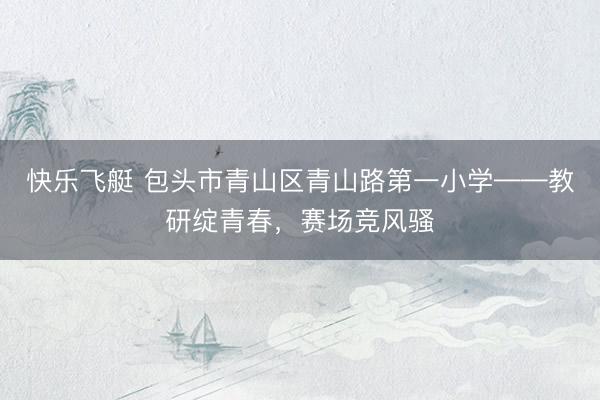快乐飞艇 包头市青山区青山路第一小学——教研绽青春，赛场竞风骚