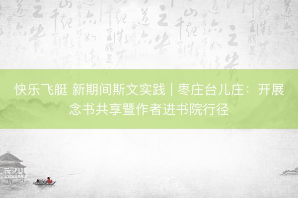 快乐飞艇 新期间斯文实践 | 枣庄台儿庄：开展念书共享暨作者进书院行径